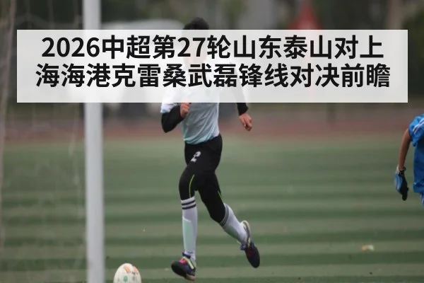 2026中超第27轮山东泰山对上海海港克雷桑武磊锋线对决前瞻